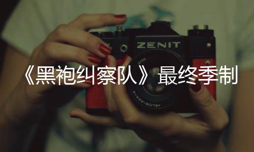 袍纠片人完成最终季制作 制职黑业生涯最察队佳经历