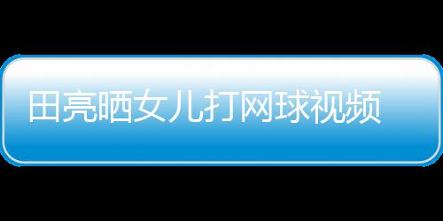 儿打顾直田亮碟训网球业兼言太练学累晒女视频 森