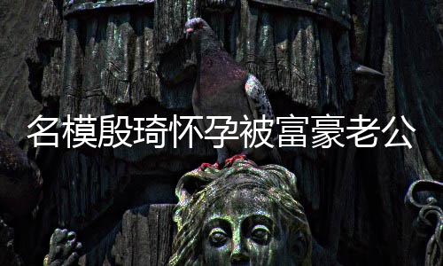 胖1名模公喂被富值引热议怀孕豪老殷琦 男方颜6斤