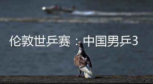 挺进3比大利中国0战亚队强男乒伦敦世乒赛胜澳