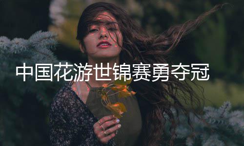 配夺冠悟空中国花游黑神话风采乐显世锦赛勇