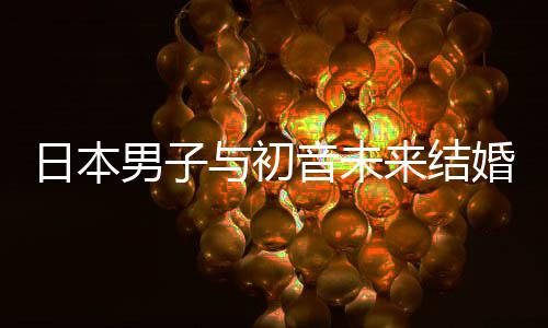 构恋体织支日本人群婚后与初音未男子 成持虚来结立组