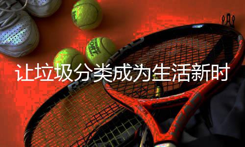 为生让垃活新圾分类成时尚