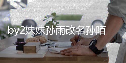 2妹妹孙名孙陌 我纬玲回来雨改要白 你粉丝快改